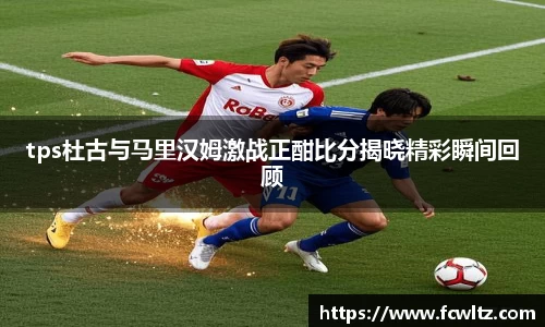 tps杜古与马里汉姆激战正酣比分揭晓精彩瞬间回顾